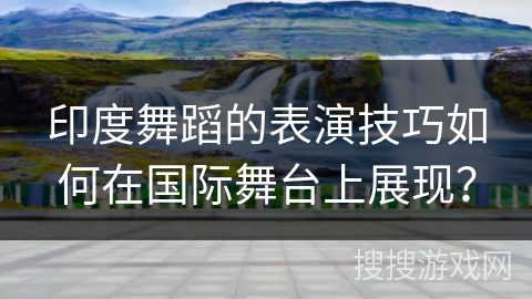 印度舞蹈的表演技巧如何在国际舞台上展现？