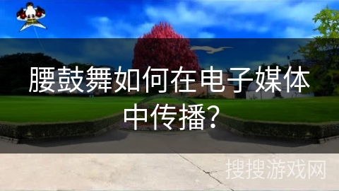 腰鼓舞如何在电子媒体中传播？