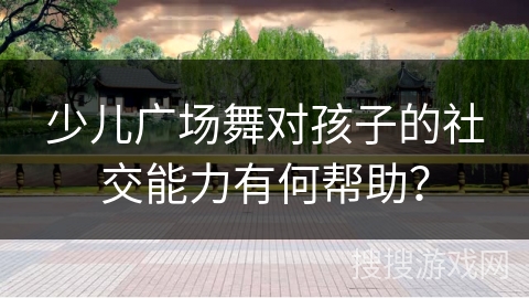 少儿广场舞对孩子的社交能力有何帮助？