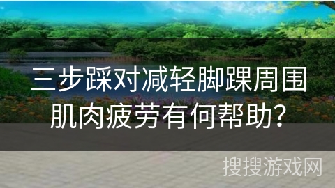 三步踩对减轻脚踝周围肌肉疲劳有何帮助？