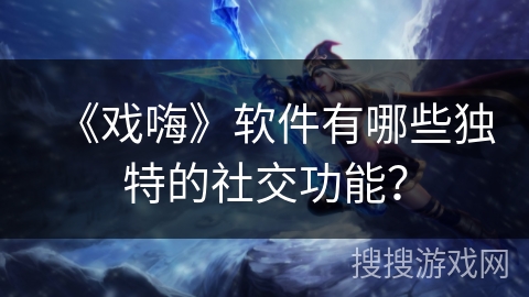 《戏嗨》软件有哪些独特的社交功能？