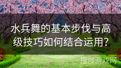 水兵舞的基本步伐与高级技巧如何结合运用？