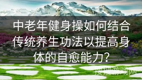 中老年健身操如何结合传统养生功法以提高身体的自愈能力？