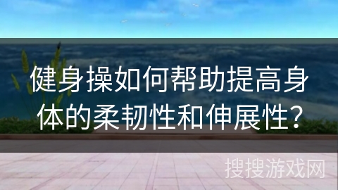 健身操如何帮助提高身体的柔韧性和伸展性？