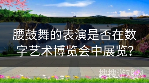 腰鼓舞的表演是否在数字艺术博览会中展览？