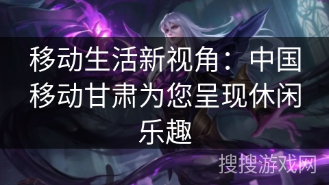 移动生活新视角：中国移动甘肃为您呈现休闲乐趣