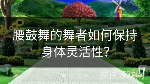 腰鼓舞的舞者如何保持身体灵活性？