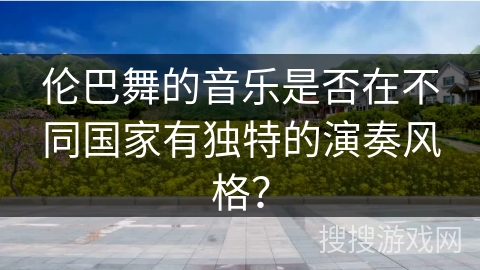 伦巴舞的音乐是否在不同国家有独特的演奏风格？