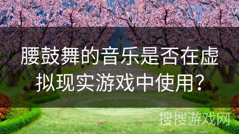 腰鼓舞的音乐是否在虚拟现实游戏中使用？