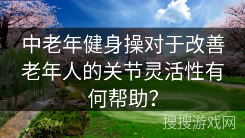中老年健身操对于改善老年人的关节灵活性有何帮助？