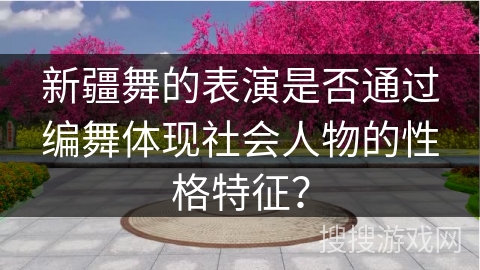 新疆舞的表演是否通过编舞体现社会人物的性格特征？