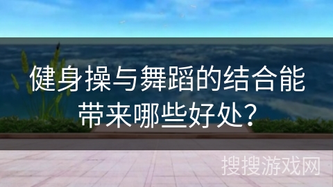 健身操与舞蹈的结合能带来哪些好处？