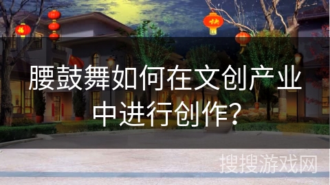 腰鼓舞如何在文创产业中进行创作？