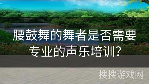 腰鼓舞的舞者是否需要专业的声乐培训？