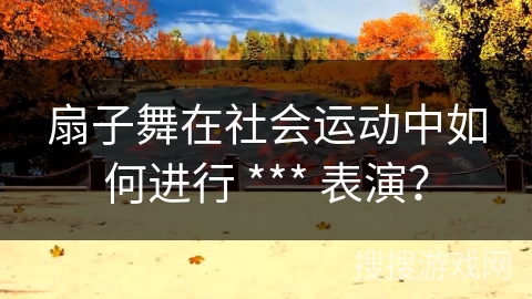 扇子舞在社会运动中如何进行 *** 表演？