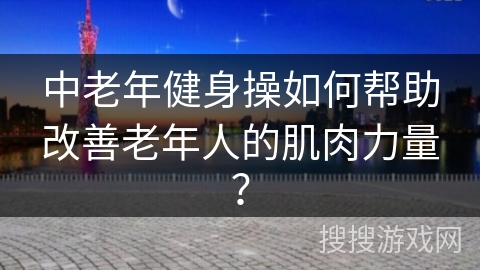 中老年健身操如何帮助改善老年人的肌肉力量？