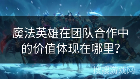 魔法英雄在团队合作中的价值体现在哪里？