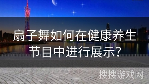 扇子舞如何在健康养生节目中进行展示？