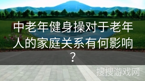 中老年健身操对于老年人的家庭关系有何影响？