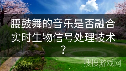 腰鼓舞的音乐是否融合实时生物信号处理技术？