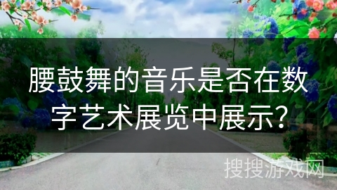 腰鼓舞的音乐是否在数字艺术展览中展示？