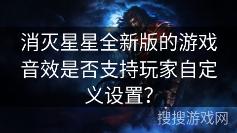 消灭星星全新版的游戏音效是否支持玩家自定义设置？