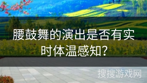 腰鼓舞的演出是否有实时体温感知? 腰鼓舞的演出是否有实时体温感知?