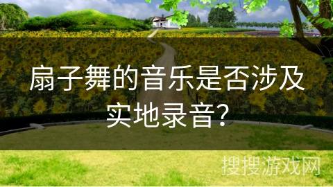 扇子舞的音乐是否涉及实地录音？
