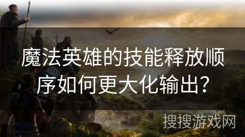 魔法英雄的技能释放顺序如何更大化输出？
