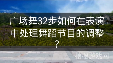 广场舞32步如何在表演中处理舞蹈节目的调整？