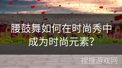 腰鼓舞如何在时尚秀中成为时尚元素？