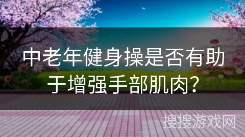 中老年健身操是否有助于增强手部肌肉？