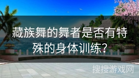 藏族舞的舞者是否有特殊的身体训练？