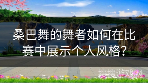 桑巴舞的舞者如何在比赛中展示个人风格？
