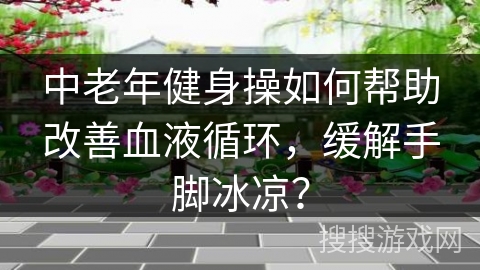 中老年健身操如何帮助改善血液循环，缓解手脚冰凉？