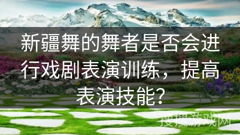 新疆舞的舞者是否会进行戏剧表演训练，提高表演技能？