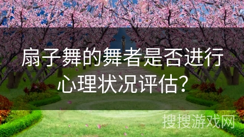 扇子舞的舞者是否进行心理状况评估？