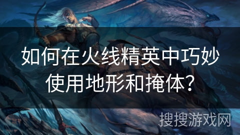 如何在火线精英中巧妙使用地形和掩体？