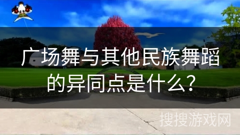 广场舞与其他民族舞蹈的异同点是什么？