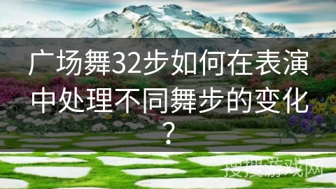 广场舞32步如何在表演中处理不同舞步的变化？