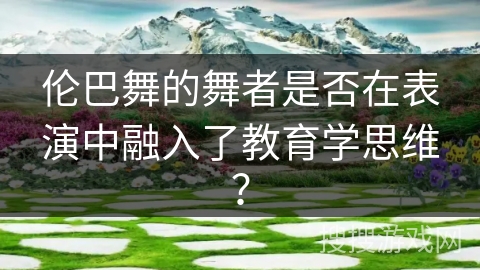伦巴舞的舞者是否在表演中融入了教育学思维? 伦巴舞的舞者是否在表演中融入了教育学思维?