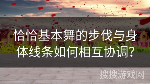 恰恰基本舞的步伐与身体线条如何相互协调？