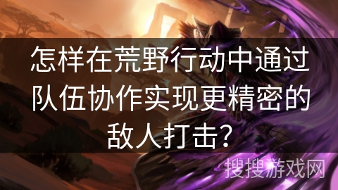 怎样在荒野行动中通过队伍协作实现更精密的敌人打击？