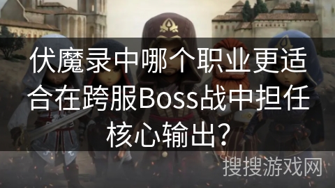 伏魔录中哪个职业更适合在跨服Boss战中担任核心输出？