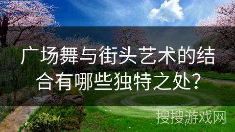 广场舞与街头艺术的结合有哪些独特之处？