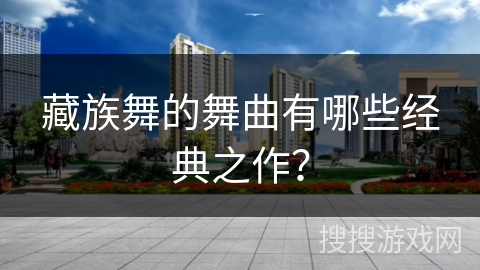 藏族舞的舞曲有哪些经典之作？