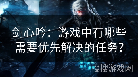 剑心吟：游戏中有哪些需要优先解决的任务？