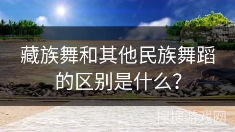 藏族舞和其他民族舞蹈的区别是什么？
