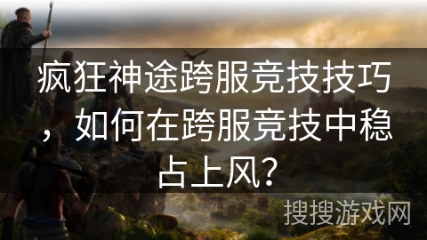 疯狂神途跨服竞技技巧，如何在跨服竞技中稳占上风？