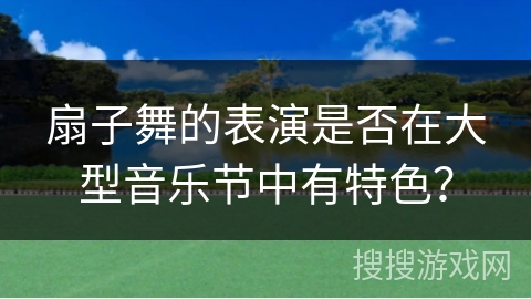 扇子舞的表演是否在大型音乐节中有特色？